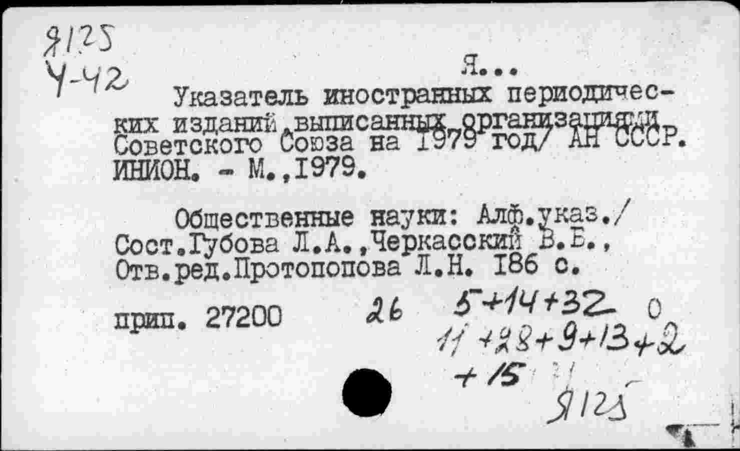 ﻿Указатель иностранных периодичес-
ИНИОН. - М.,1979.
Общественные науки: Алф.указ./7 Сост.Губова Л.А..Черкасский В.Е., Отв.ред.Протопопова Л.Н. 186 с.
прип. 27200 М	°п
• */5‘ 7 -